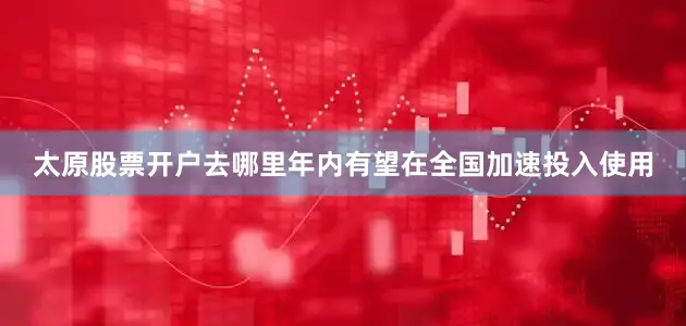 太原股票开户去哪里年内有望在全国加速投入使用