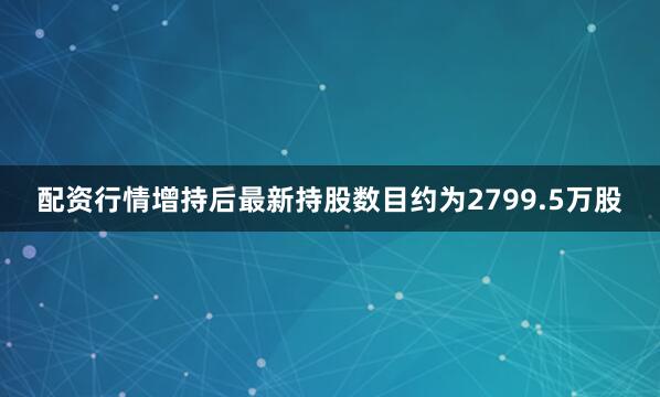 配资行情增持后最新持股数目约为2799.5万股