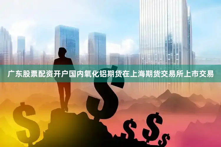 广东股票配资开户国内氧化铝期货在上海期货交易所上市交易