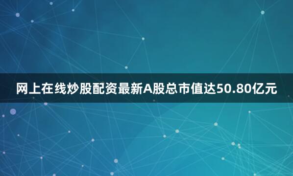 网上在线炒股配资最新A股总市值达50.80亿元