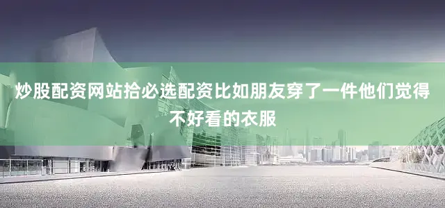 炒股配资网站拾必选配资比如朋友穿了一件他们觉得不好看的衣服