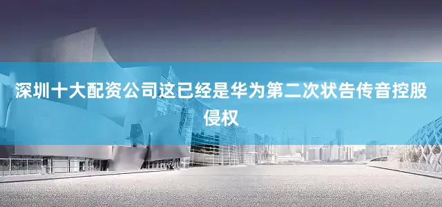 深圳十大配资公司这已经是华为第二次状告传音控股侵权