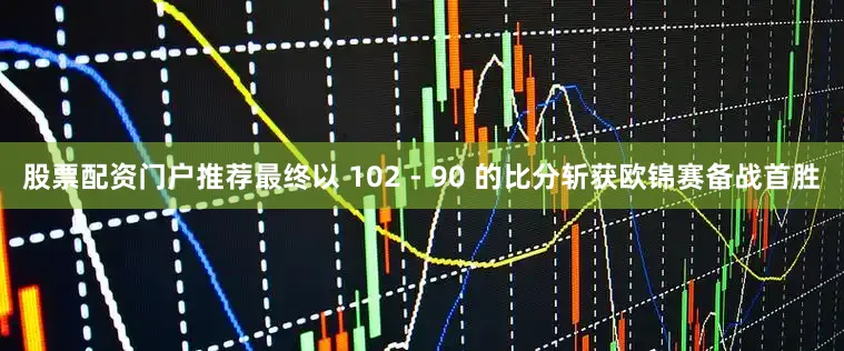 股票配资门户推荐最终以 102 - 90 的比分斩获欧锦赛备战首胜